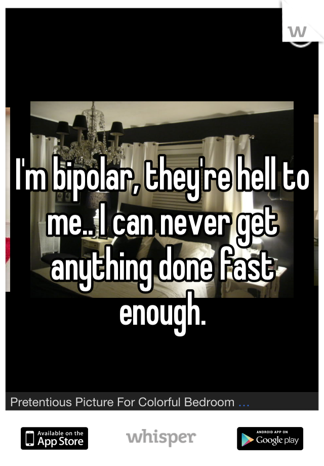 I'm bipolar, they're hell to me.. I can never get anything done fast enough.