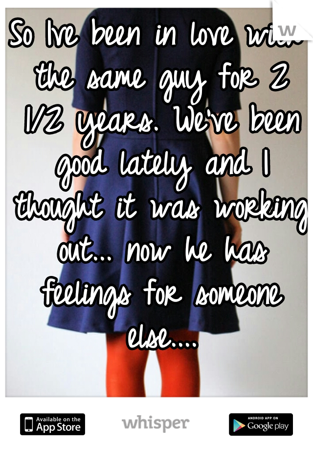 So Ive been in love with the same guy for 2 1/2 years. We've been good lately and I thought it was working out... now he has feelings for someone else....