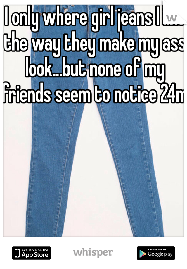 I only where girl jeans I like the way they make my ass look...but none of my friends seem to notice 24m