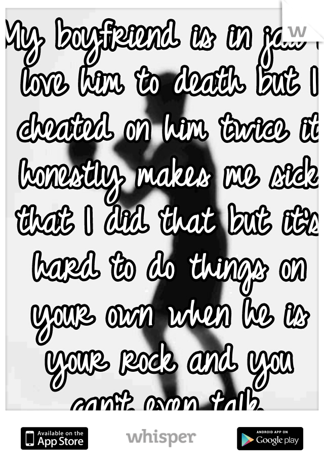 My boyfriend is in jail I love him to death but I cheated on him twice it honestly makes me sick that I did that but it's hard to do things on your own when he is your rock and you can't even talk.