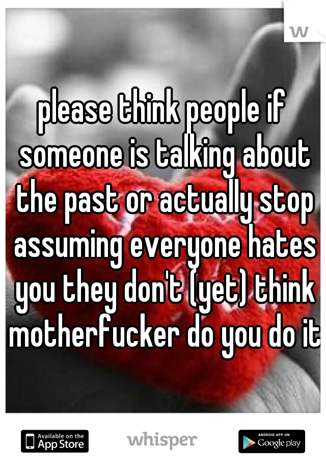 please think people if someone is talking about the past or actually stop assuming everyone hates you they don't (yet) think motherfucker do you do it