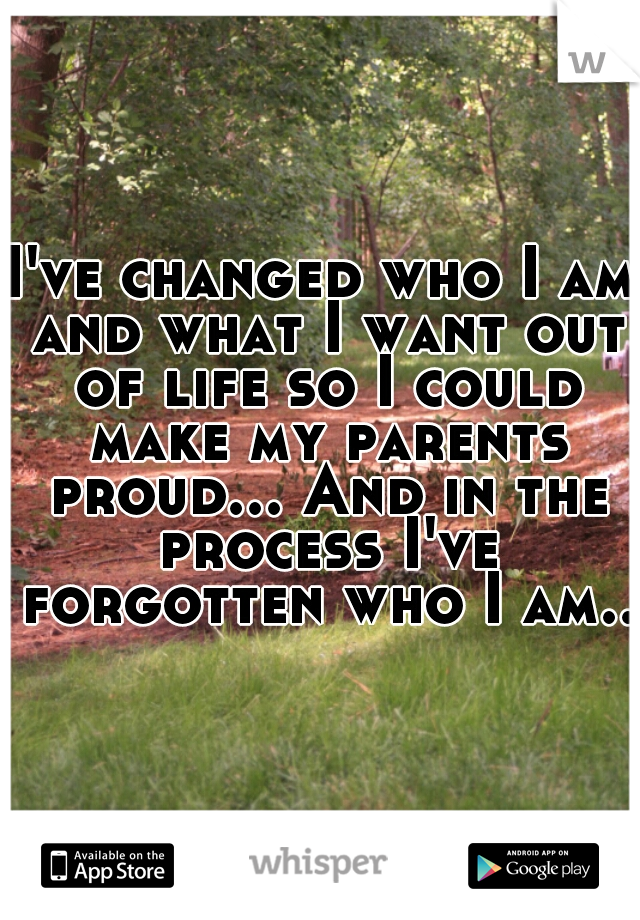 I've changed who I am and what I want out of life so I could make my parents proud... And in the process I've forgotten who I am..