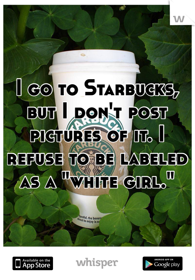 I go to Starbucks, but I don't post pictures of it. I refuse to be labeled as a "white girl."