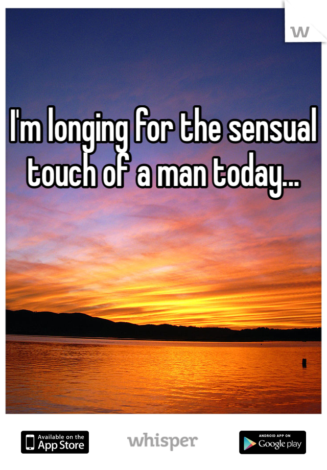 I'm longing for the sensual touch of a man today...