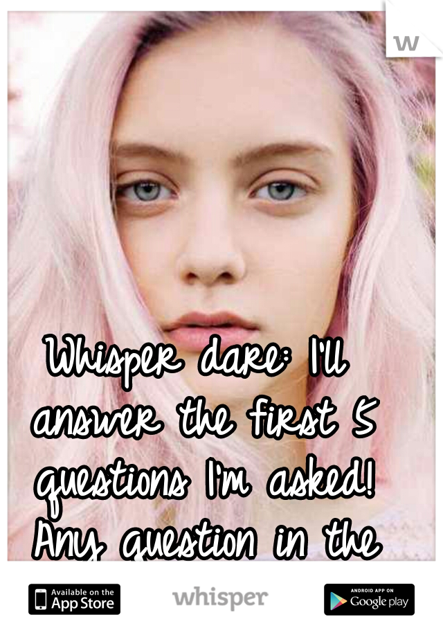 Whisper dare: I'll answer the first 5 questions I'm asked! Any question in the world. FYI im a girl