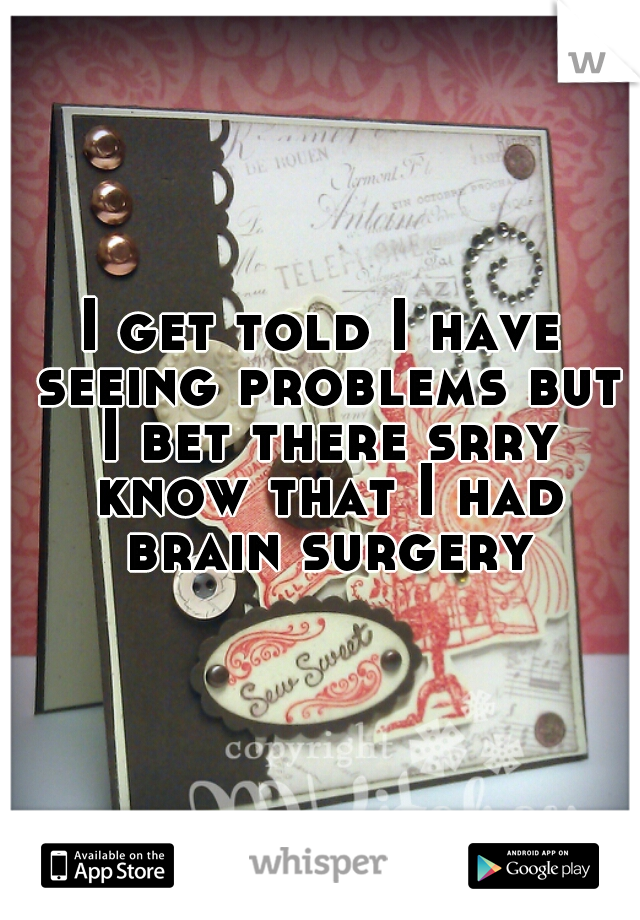 I get told I have seeing problems but I bet there srry know that I had brain surgery