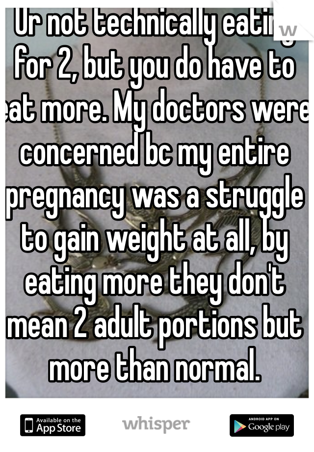 Ur not technically eating for 2, but you do have to eat more. My doctors were concerned bc my entire pregnancy was a struggle to gain weight at all, by eating more they don't mean 2 adult portions but more than normal.