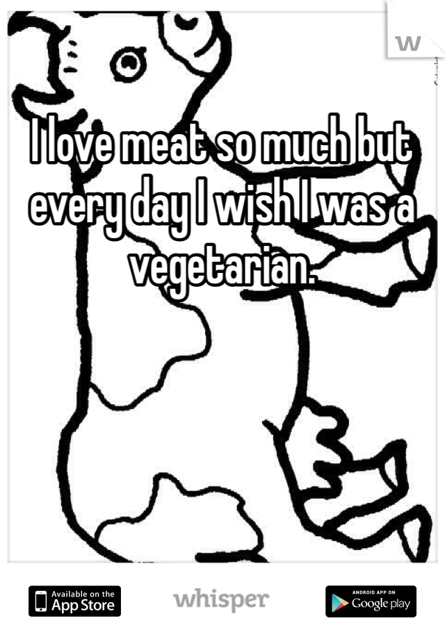 I love meat so much but every day I wish I was a vegetarian. 