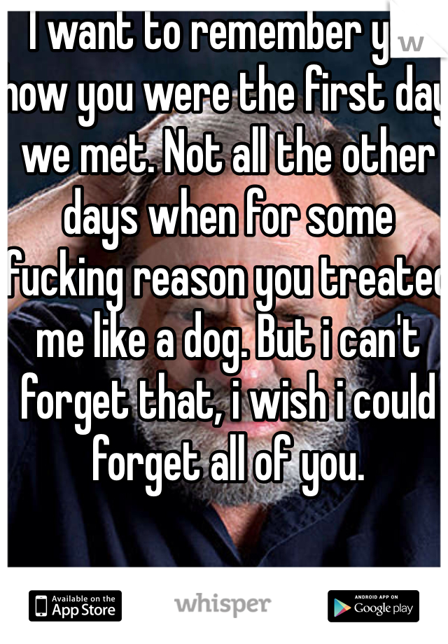 I want to remember you how you were the first day we met. Not all the other days when for some fucking reason you treated me like a dog. But i can't forget that, i wish i could forget all of you. 