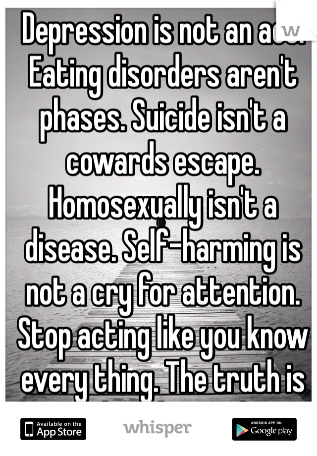 Depression is not an act. Eating disorders aren't phases. Suicide isn't a cowards escape. Homosexually isn't a disease. Self-harming is not a cry for attention. Stop acting like you know every thing. The truth is you don't know shit. 