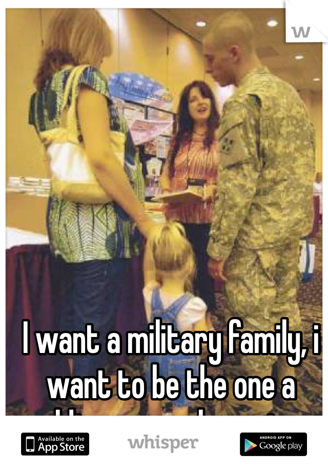 I want a military family, i want to be the one a soldier comes home too. 