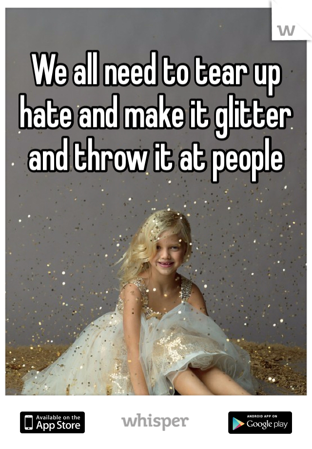 We all need to tear up hate and make it glitter and throw it at people