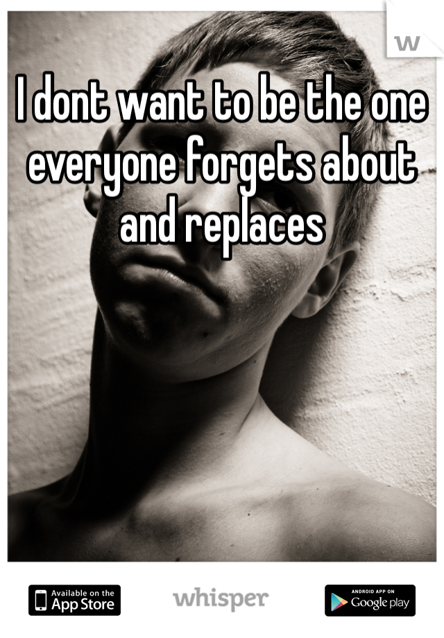 I dont want to be the one everyone forgets about and replaces