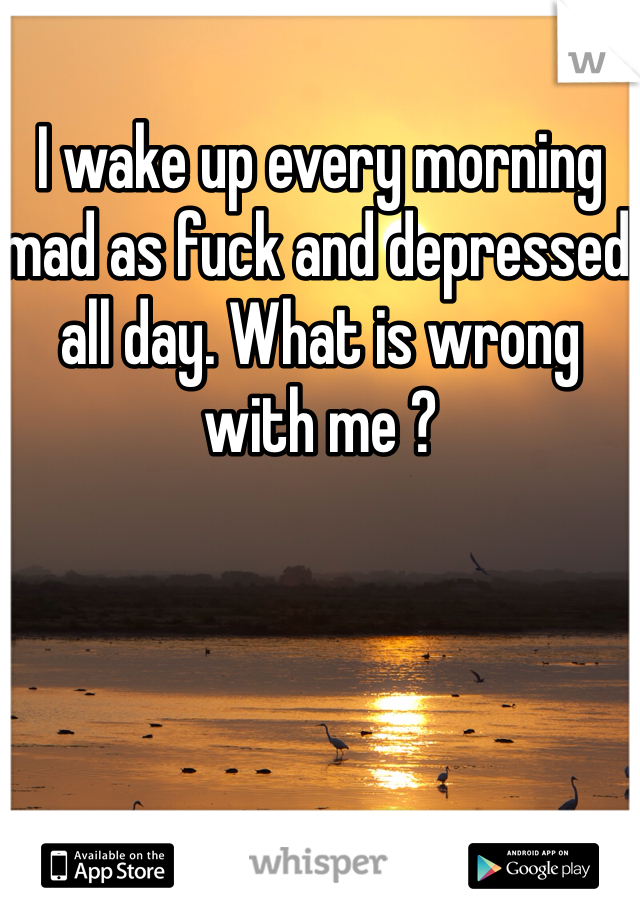 I wake up every morning mad as fuck and depressed all day. What is wrong with me ?