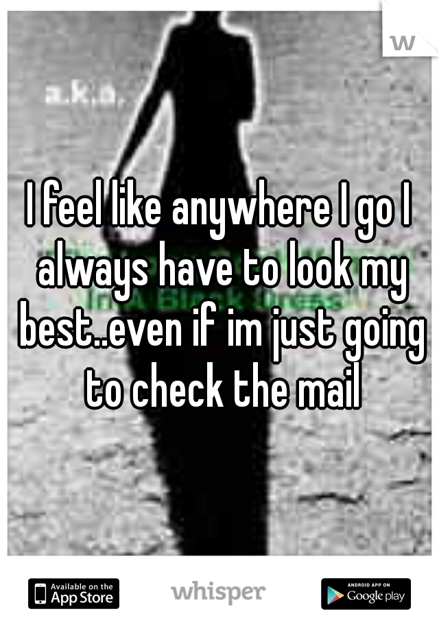 I feel like anywhere I go I always have to look my best..even if im just going to check the mail