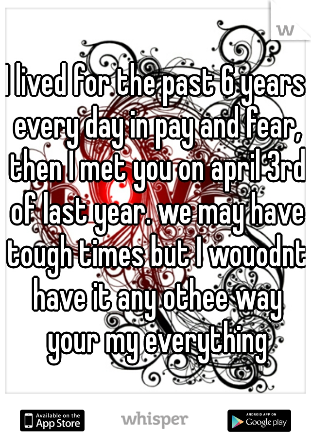 I lived for the past 6 years every day in pay and fear, then I met you on april 3rd of last year. we may have tough times but I wouodnt have it any othee way your my everything