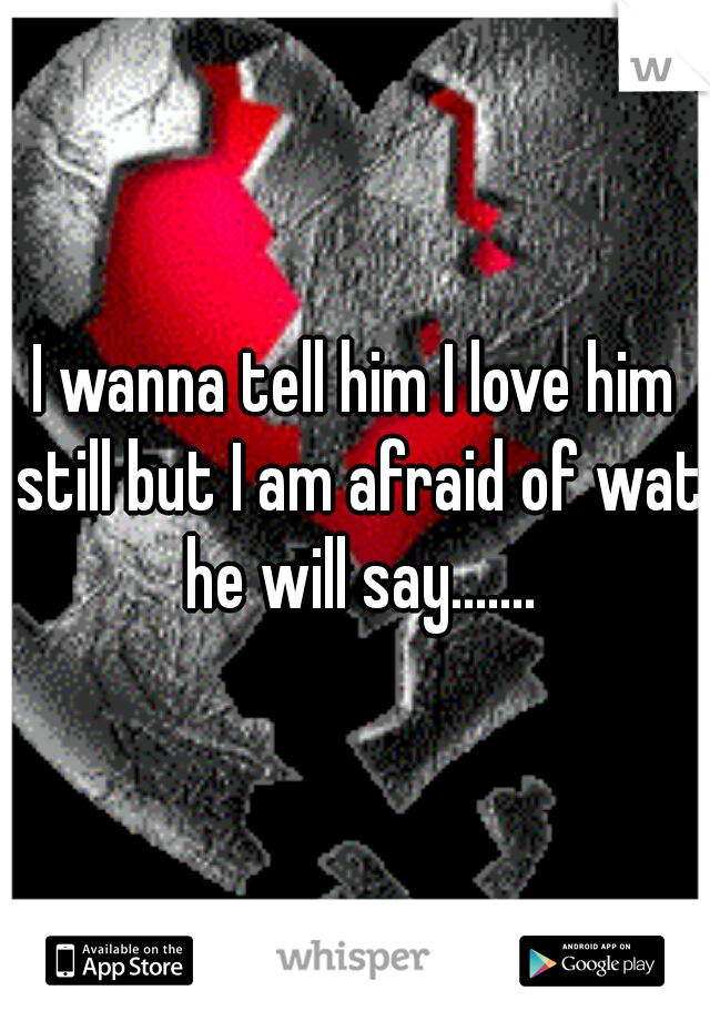 I wanna tell him I love him still but I am afraid of wat he will say.......