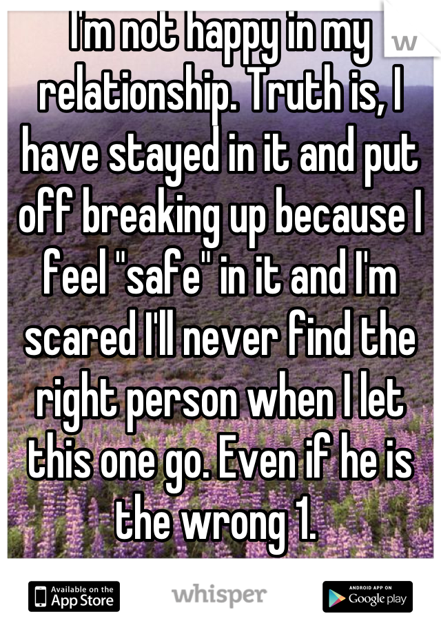 I'm not happy in my relationship. Truth is, I have stayed in it and put off breaking up because I feel "safe" in it and I'm scared I'll never find the right person when I let this one go. Even if he is the wrong 1. 