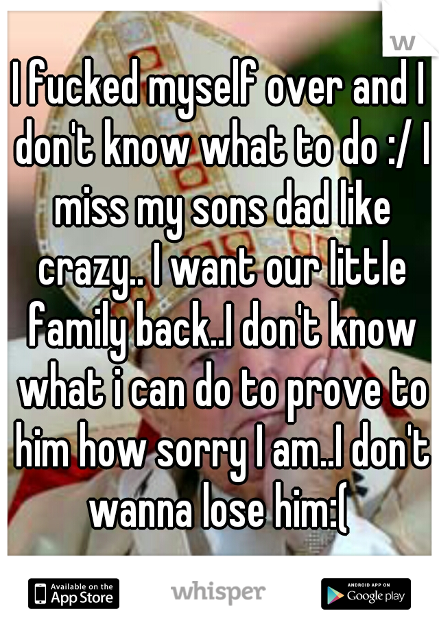 I fucked myself over and I don't know what to do :/ I miss my sons dad like crazy.. I want our little family back..I don't know what i can do to prove to him how sorry I am..I don't wanna lose him:( 