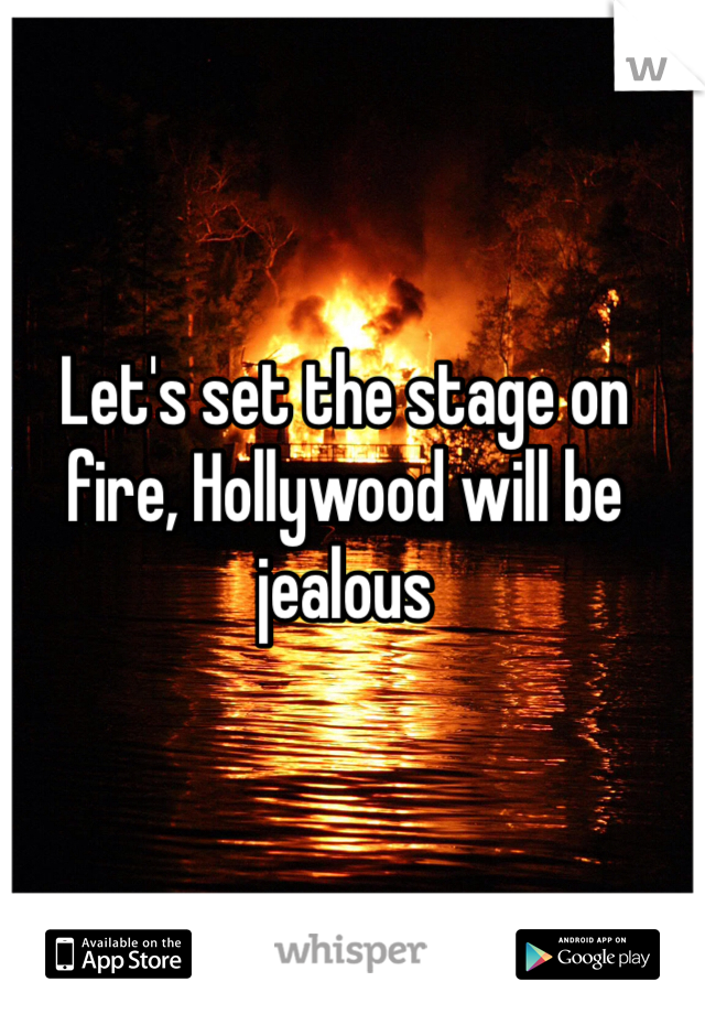 Let's set the stage on fire, Hollywood will be jealous