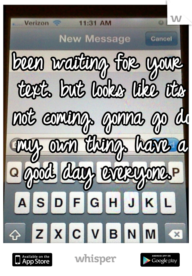 been waiting for your text. but looks like its not coming. gonna go do my own thing. have a good day everyone. 