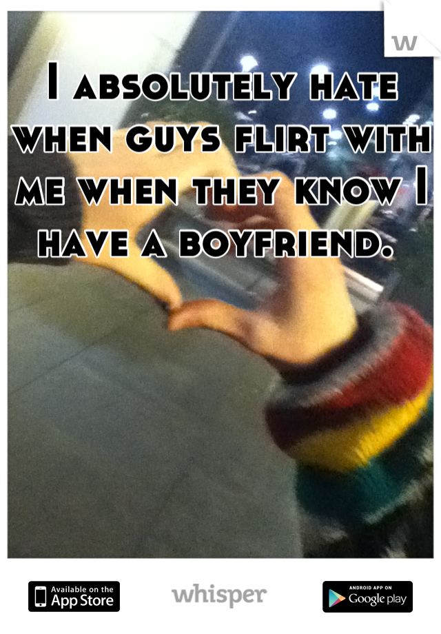 I absolutely hate when guys flirt with me when they know I have a boyfriend. 