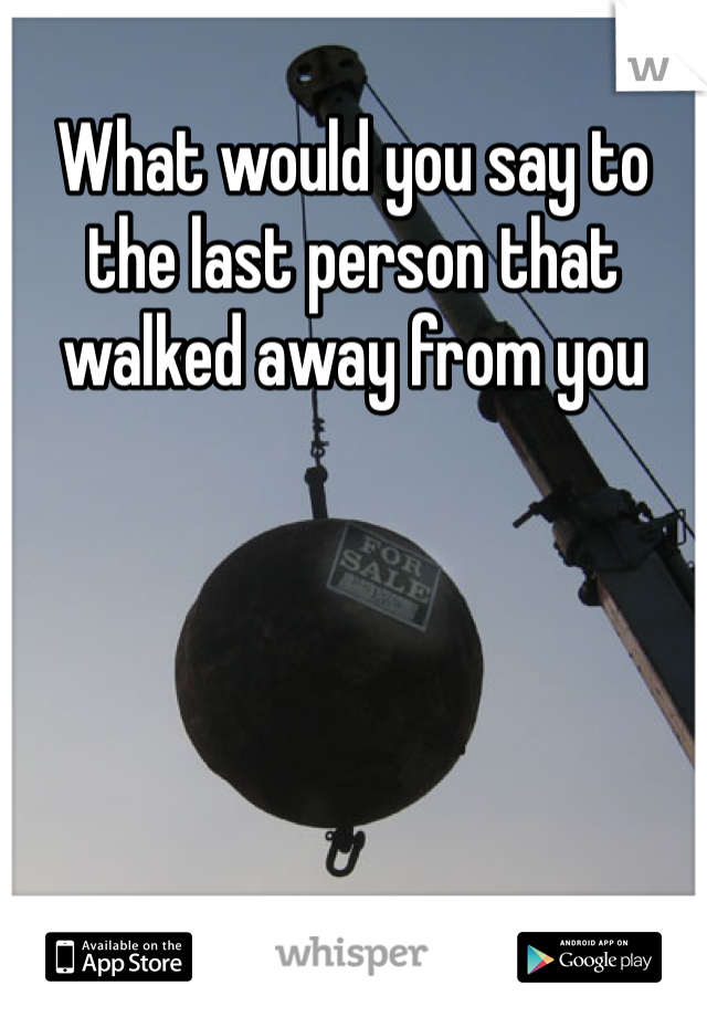 What would you say to the last person that walked away from you