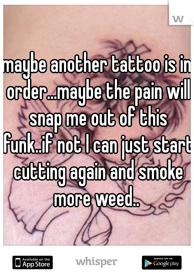 maybe another tattoo is in order...maybe the pain will snap me out of this funk..if not I can just start cutting again and smoke more weed.. 