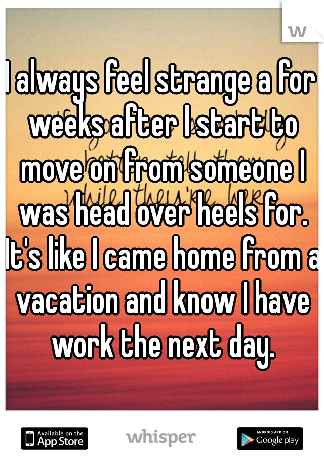 I always feel strange a for weeks after I start to move on from someone I was head over heels for. It's like I came home from a vacation and know I have work the next day.