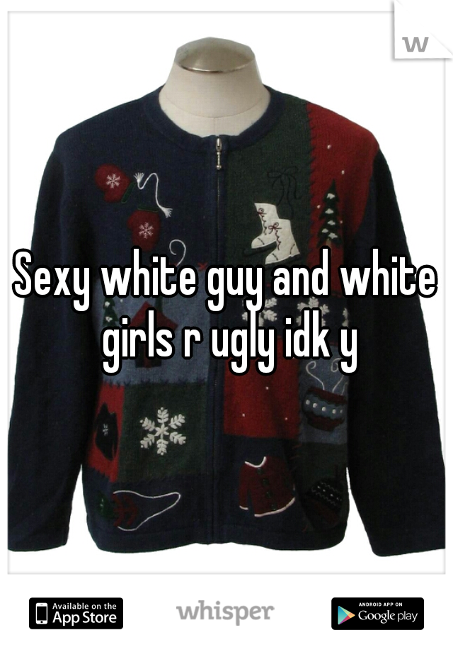 Sexy white guy and white girls r ugly idk y