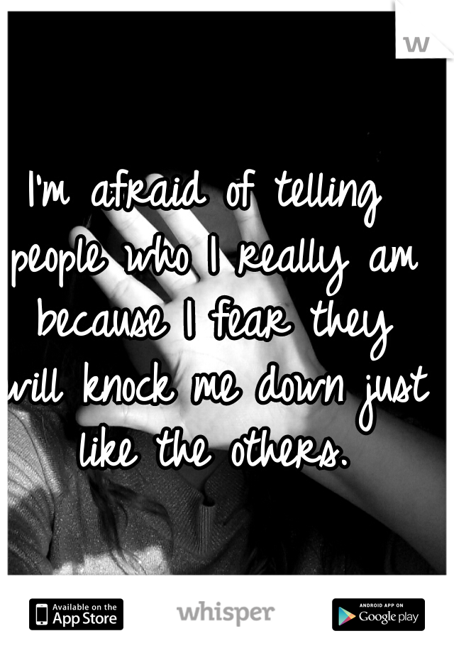 I'm afraid of telling people who I really am because I fear they will knock me down just like the others.