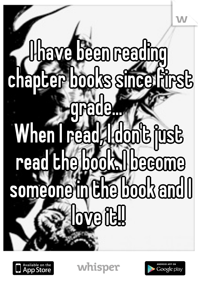 I have been reading chapter books since first grade...  
When I read, I don't just read the book. I become someone in the book and I love it!! 