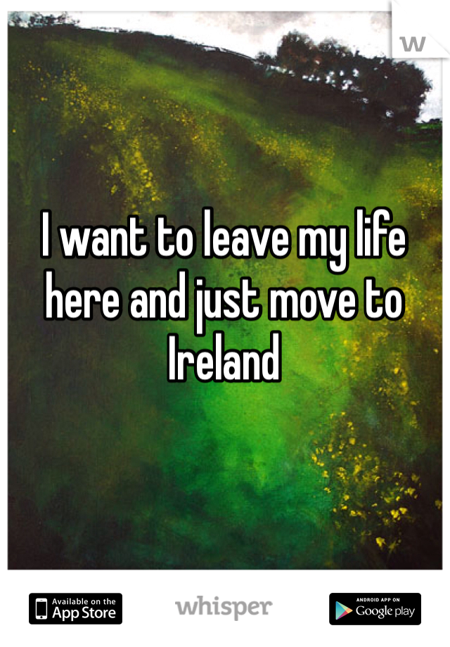 I want to leave my life here and just move to Ireland