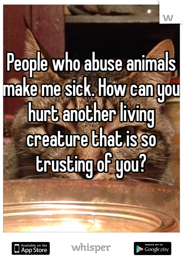 

People who abuse animals make me sick. How can you hurt another living creature that is so trusting of you? 