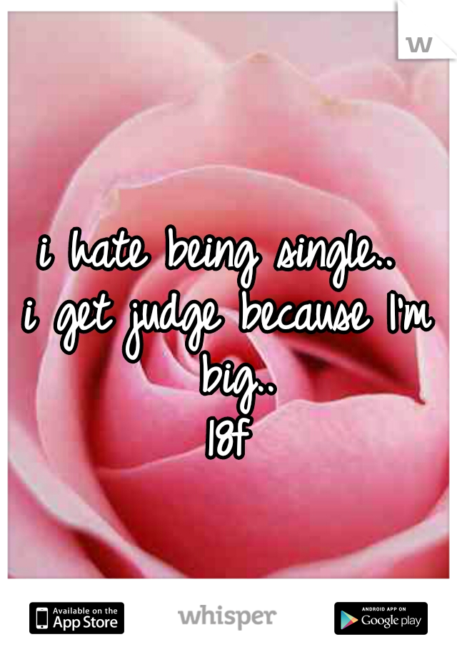 i hate being single.. 
i get judge because I'm big..
18f