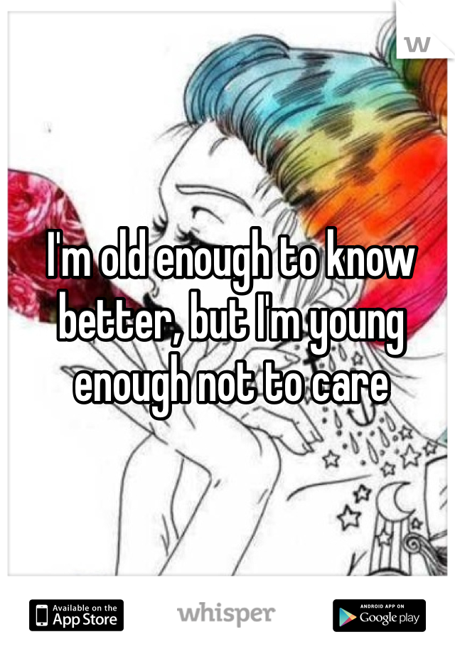 I'm old enough to know better, but I'm young enough not to care