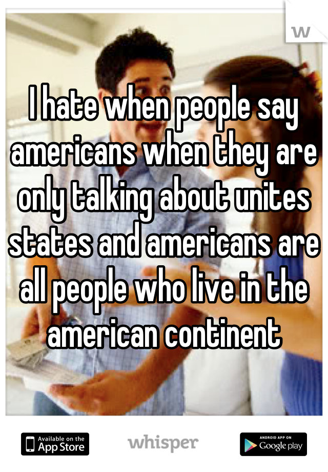 I hate when people say americans when they are only talking about unites states and americans are all people who live in the american continent