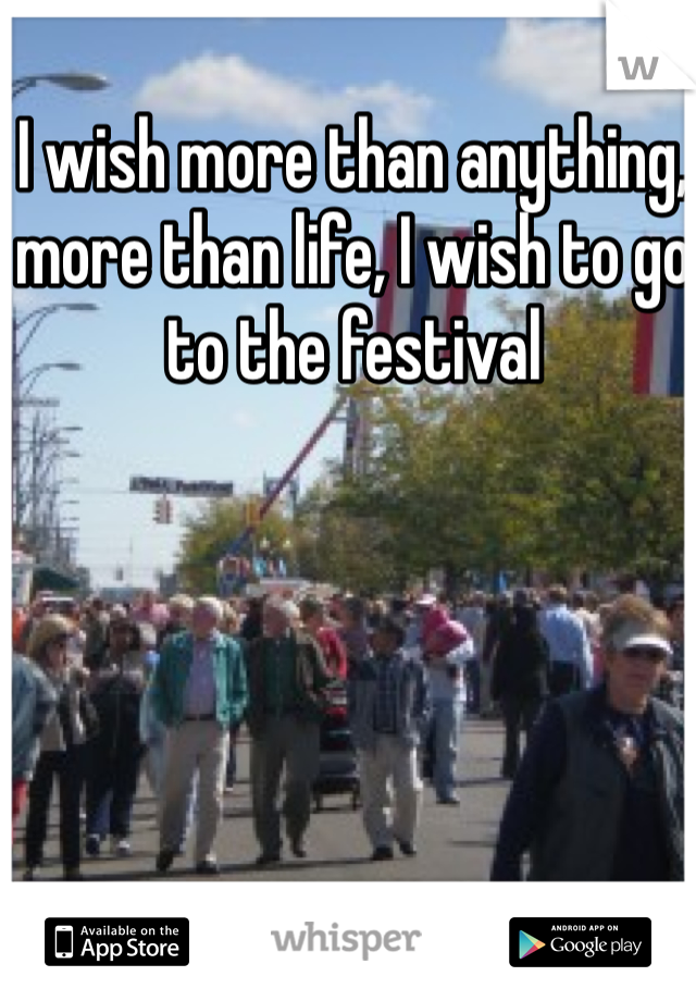 I wish more than anything, more than life, I wish to go to the festival 