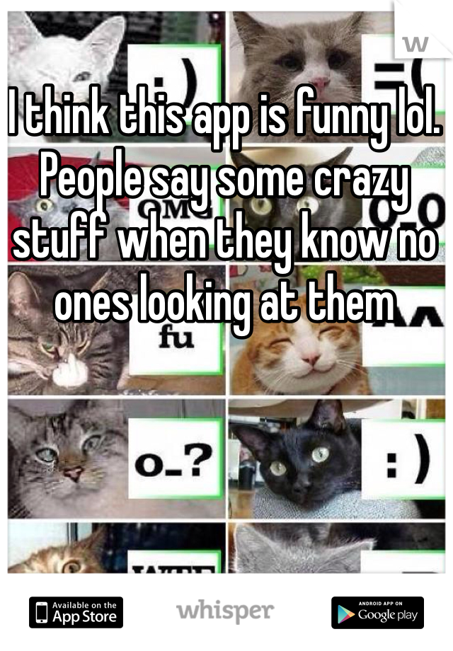 I think this app is funny lol. People say some crazy stuff when they know no ones looking at them