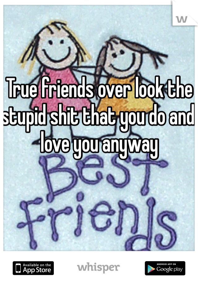 True friends over look the stupid shit that you do and love you anyway