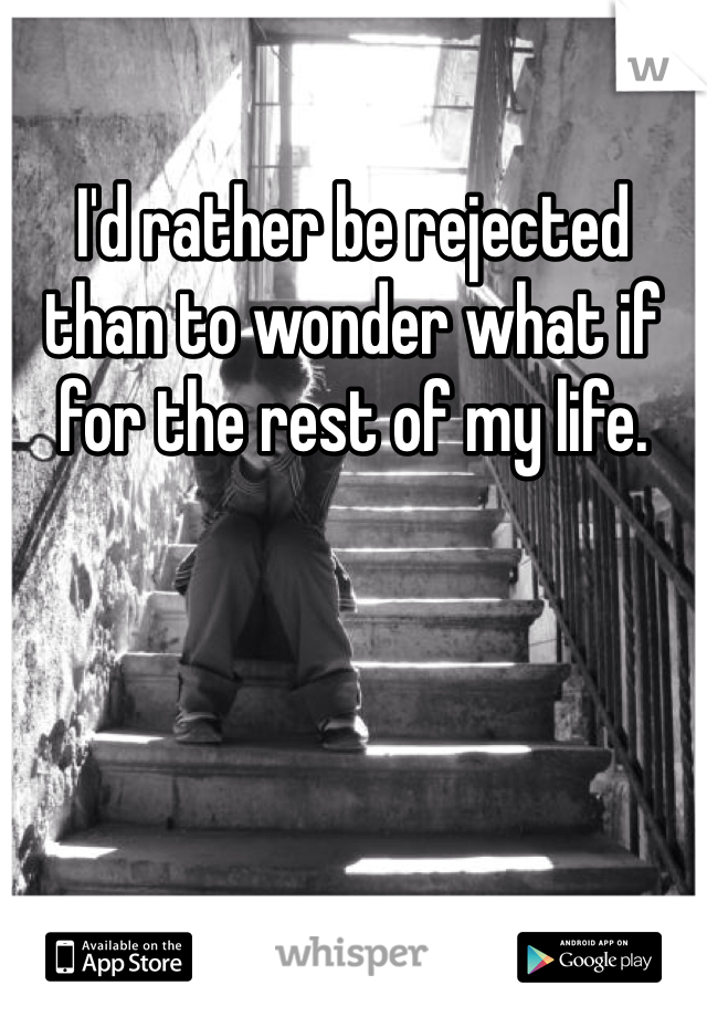 I'd rather be rejected than to wonder what if for the rest of my life.