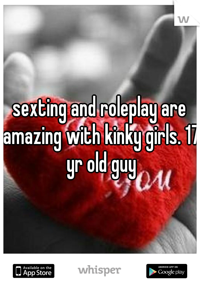 sexting and roleplay are amazing with kinky girls. 17 yr old guy