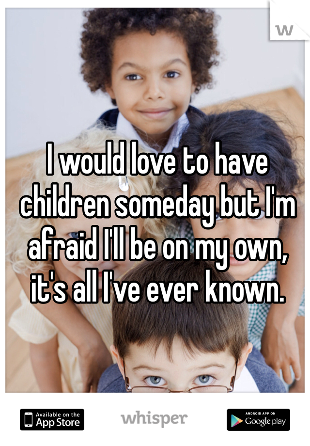 I would love to have children someday but I'm afraid I'll be on my own, it's all I've ever known.