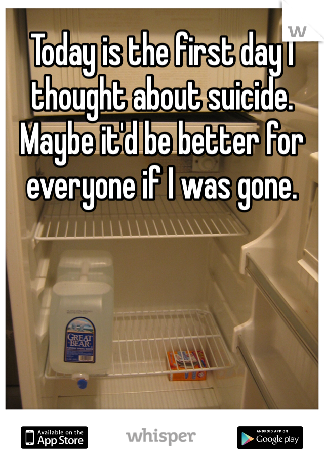 Today is the first day I thought about suicide. Maybe it'd be better for everyone if I was gone. 