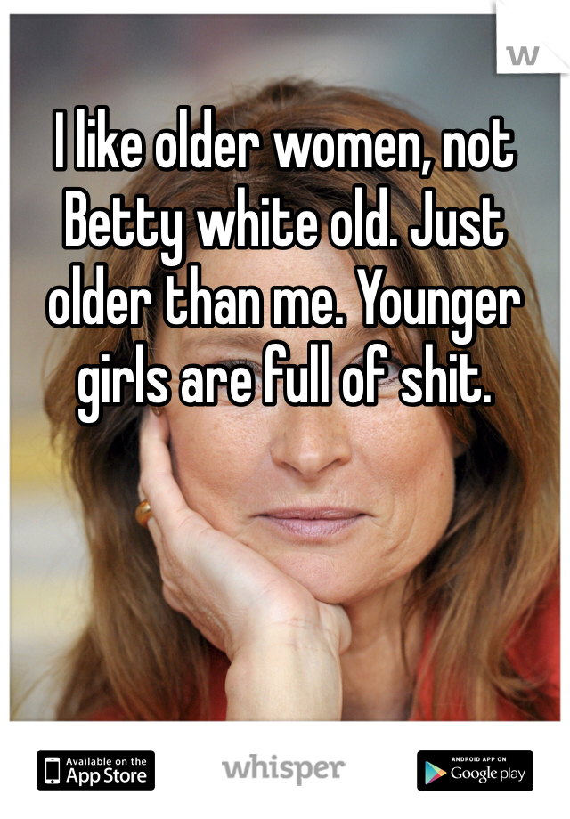 I like older women, not Betty white old. Just older than me. Younger girls are full of shit. 