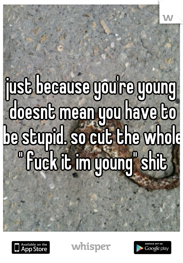 just because you're young doesnt mean you have to be stupid. so cut the whole " fuck it im young" shit