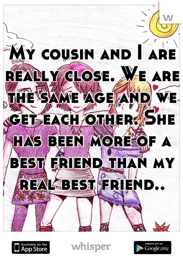 My cousin and I are really close. We are the same age and we get each other. She has been more of a best friend than my real best friend..