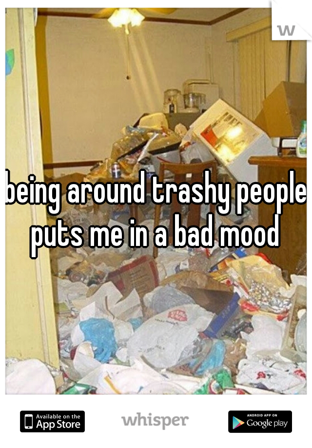 being around trashy people puts me in a bad mood 