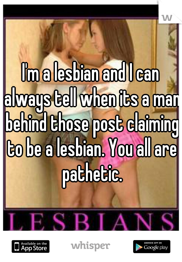 I'm a lesbian and I can always tell when its a man behind those post claiming to be a lesbian. You all are pathetic.