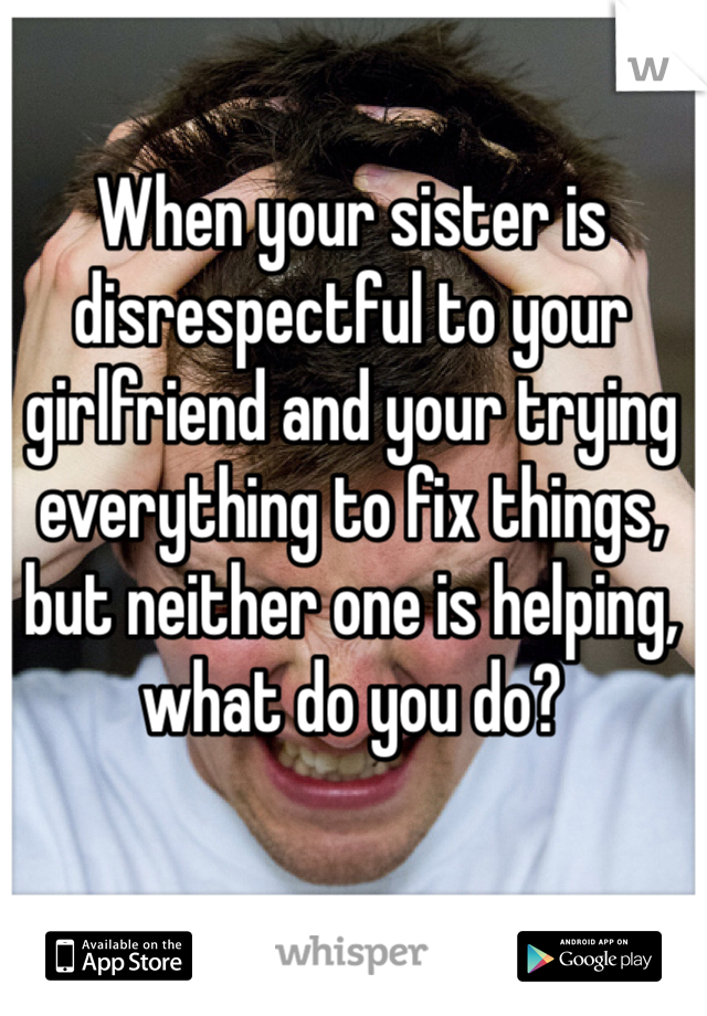 When your sister is disrespectful to your girlfriend and your trying everything to fix things, but neither one is helping, what do you do? 